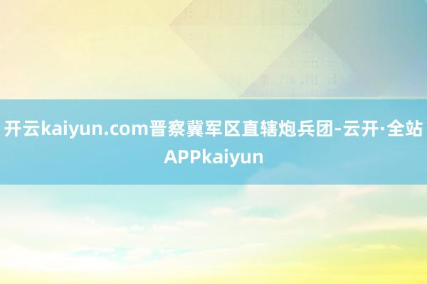 开云kaiyun.com晋察冀军区直辖炮兵团-云开·全站APPkaiyun