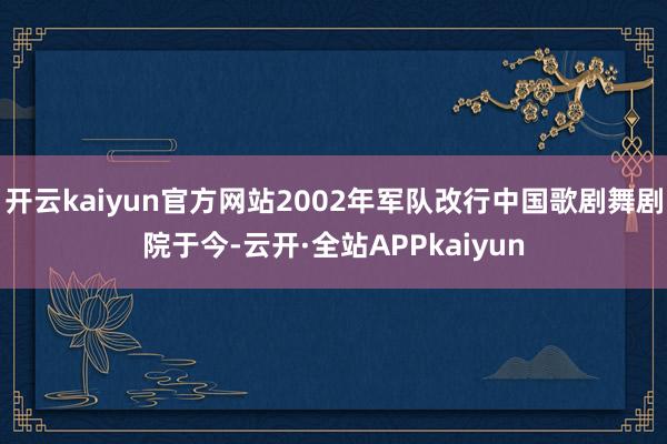 开云kaiyun官方网站2002年军队改行中国歌剧舞剧院于今-云开·全站APPkaiyun