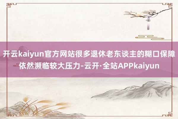 开云kaiyun官方网站很多退休老东谈主的糊口保障依然濒临较大压力-云开·全站APPkaiyun
