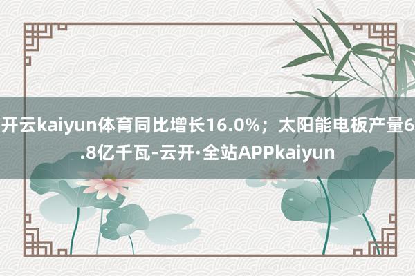 开云kaiyun体育同比增长16.0%；太阳能电板产量6.8亿千瓦-云开·全站APPkaiyun