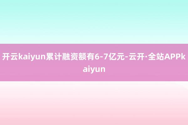 开云kaiyun累计融资额有6-7亿元-云开·全站APPkaiyun