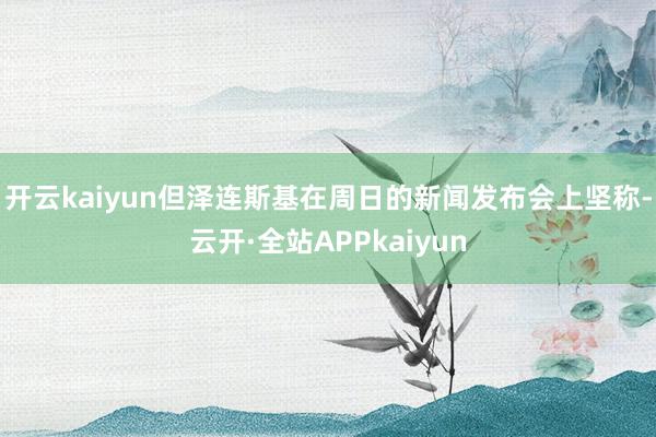 开云kaiyun　　但泽连斯基在周日的新闻发布会上坚称-云开·全站APPkaiyun