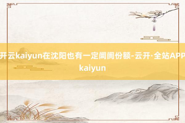 开云kaiyun在沈阳也有一定阛阓份额-云开·全站APPkaiyun