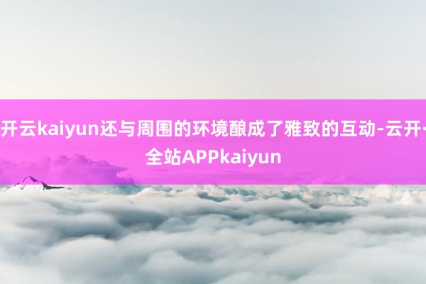 开云kaiyun还与周围的环境酿成了雅致的互动-云开·全站APPkaiyun
