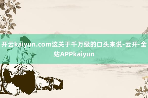 开云kaiyun.com这关于千万级的口头来说-云开·全站APPkaiyun