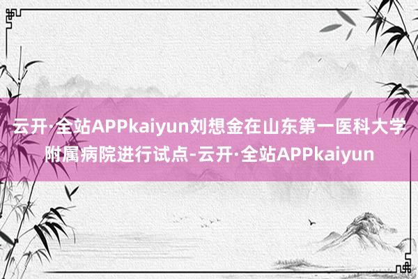云开·全站APPkaiyun刘想金在山东第一医科大学附属病院进行试点-云开·全站APPkaiyun