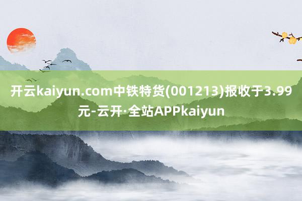 开云kaiyun.com中铁特货(001213)报收于3.99元-云开·全站APPkaiyun