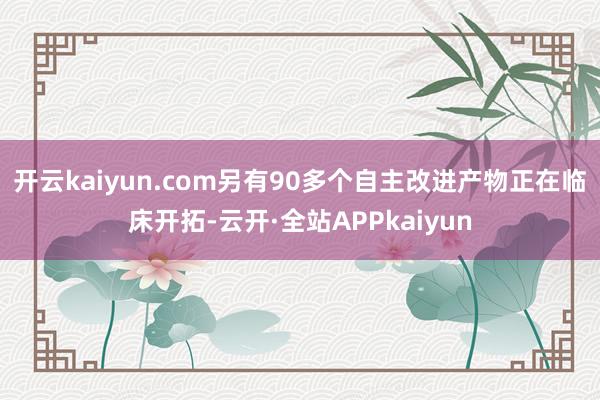 开云kaiyun.com另有90多个自主改进产物正在临床开拓-云开·全站APPkaiyun