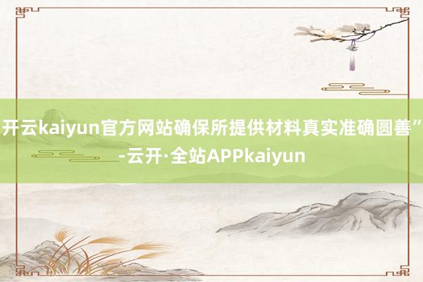 开云kaiyun官方网站确保所提供材料真实准确圆善”-云开·全站APPkaiyun