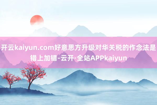 开云kaiyun.com好意思方升级对华关税的作念法是错上加错-云开·全站APPkaiyun