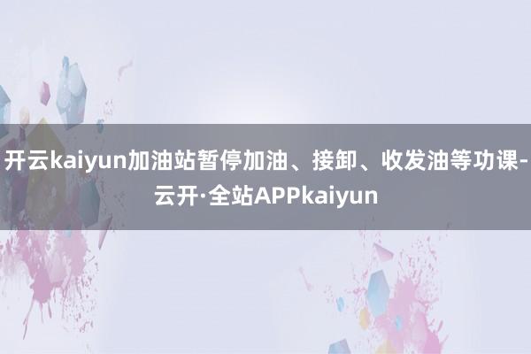 开云kaiyun加油站暂停加油、接卸、收发油等功课-云开·全站APPkaiyun