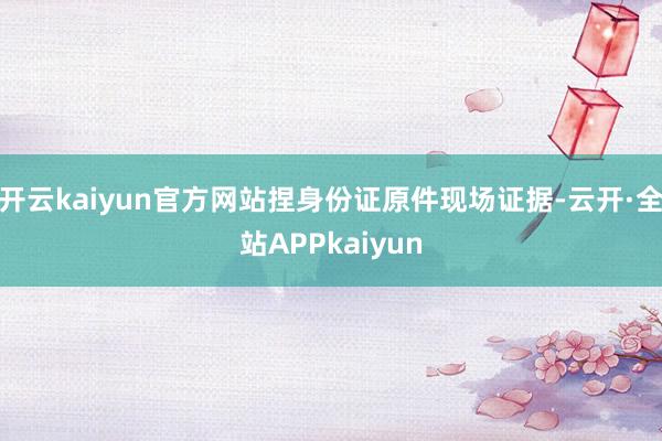 开云kaiyun官方网站捏身份证原件现场证据-云开·全站APPkaiyun