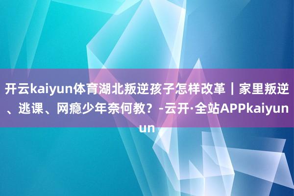 开云kaiyun体育湖北叛逆孩子怎样改革｜家里叛逆、逃课、网瘾少年奈何教？-云开·全站APPkaiyun