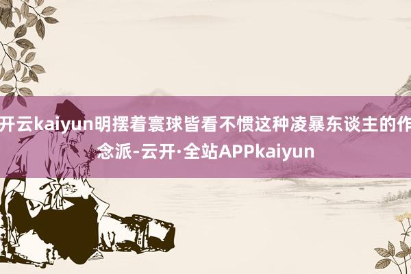 开云kaiyun明摆着寰球皆看不惯这种凌暴东谈主的作念派-云开·全站APPkaiyun