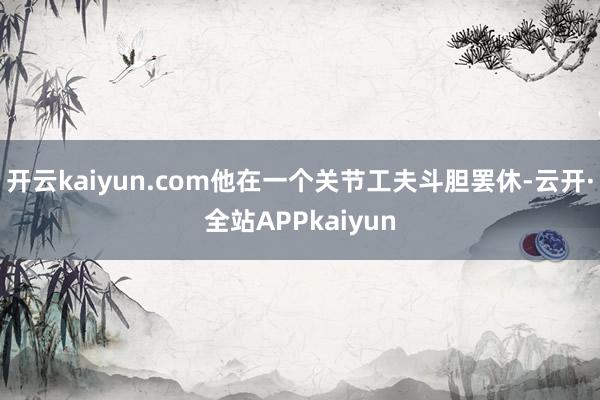 开云kaiyun.com他在一个关节工夫斗胆罢休-云开·全站APPkaiyun