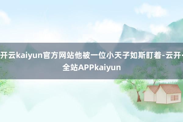 开云kaiyun官方网站他被一位小天子如斯盯着-云开·全站APPkaiyun