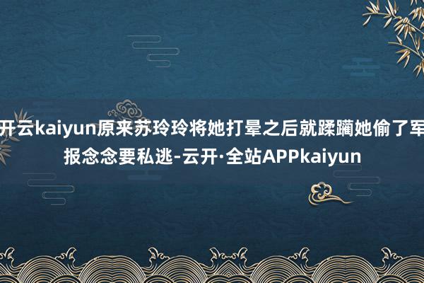 开云kaiyun原来苏玲玲将她打晕之后就蹂躏她偷了军报念念要私逃-云开·全站APPkaiyun