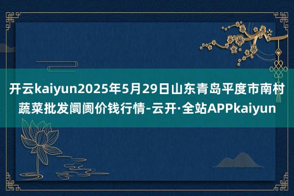 开云kaiyun2025年5月29日山东青岛平度市南村蔬菜批发阛阓价钱行情-云开·全站APPkaiyun
