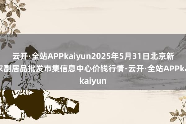 云开·全站APPkaiyun2025年5月31日北京新发地农副居品批发市集信息中心价钱行情-云开·全站APPkaiyun