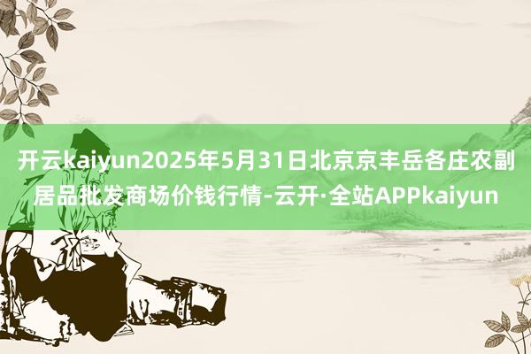开云kaiyun2025年5月31日北京京丰岳各庄农副居品批发商场价钱行情-云开·全站APPkaiyun
