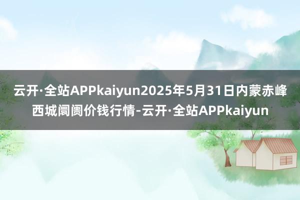 云开·全站APPkaiyun2025年5月31日内蒙赤峰西城阛阓价钱行情-云开·全站APPkaiyun