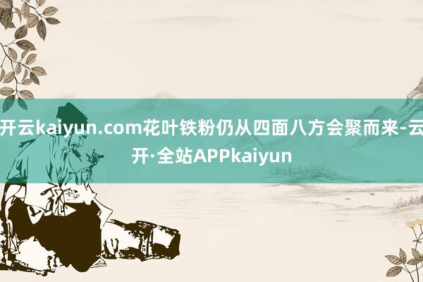 开云kaiyun.com花叶铁粉仍从四面八方会聚而来-云开·全站APPkaiyun