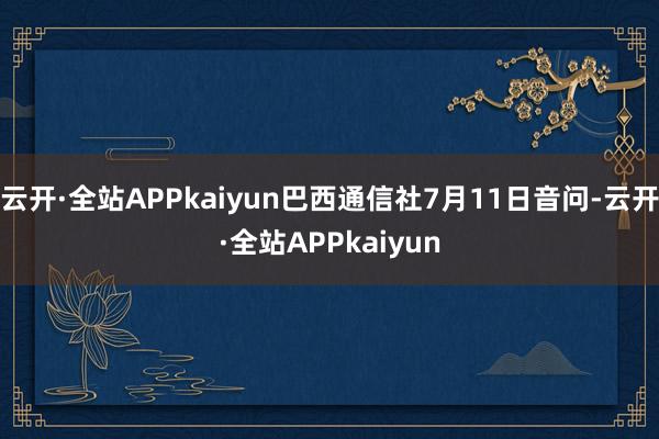 云开·全站APPkaiyun巴西通信社7月11日音问-云开·全站APPkaiyun