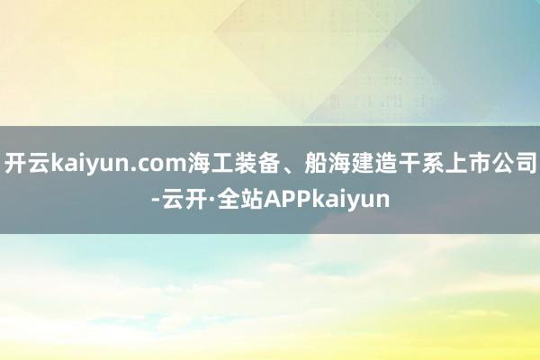 开云kaiyun.com海工装备、船海建造干系上市公司-云开·全站APPkaiyun