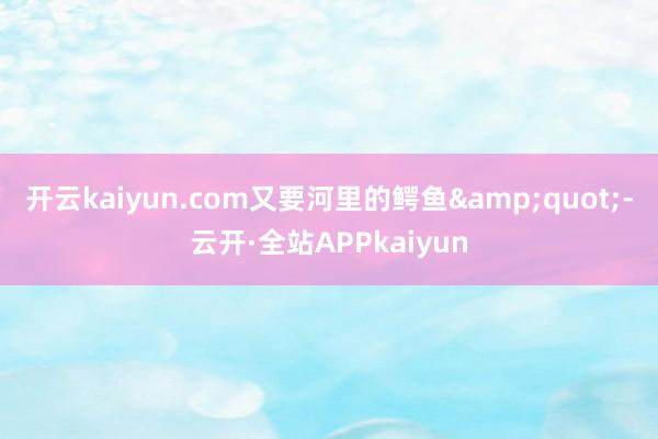 开云kaiyun.com又要河里的鳄鱼&quot;-云开·全站APPkaiyun