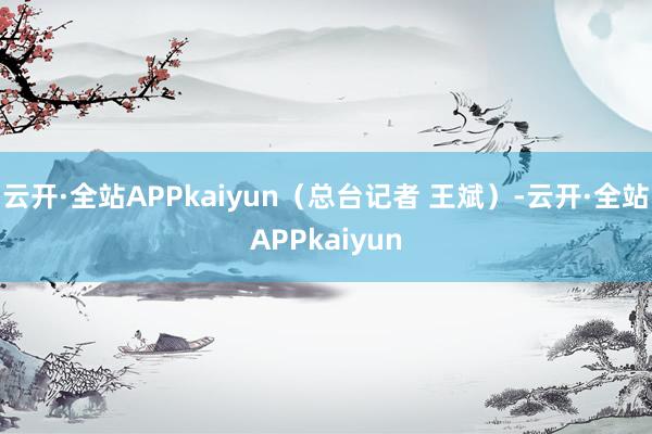 云开·全站APPkaiyun（总台记者 王斌）-云开·全站APPkaiyun