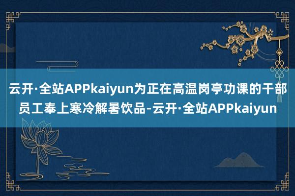 云开·全站APPkaiyun为正在高温岗亭功课的干部员工奉上寒冷解暑饮品-云开·全站APPkaiyun