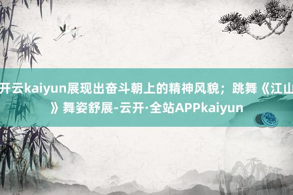 开云kaiyun展现出奋斗朝上的精神风貌；跳舞《江山》舞姿舒展-云开·全站APPkaiyun