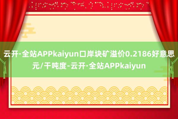 云开·全站APPkaiyun口岸块矿溢价0.2186好意思元/干吨度-云开·全站APPkaiyun