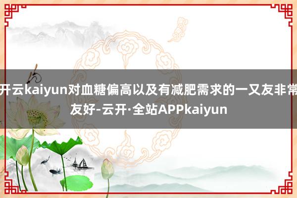 开云kaiyun对血糖偏高以及有减肥需求的一又友非常友好-云开·全站APPkaiyun