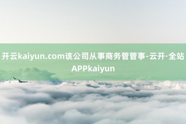 开云kaiyun.com该公司从事商务管管事-云开·全站APPkaiyun