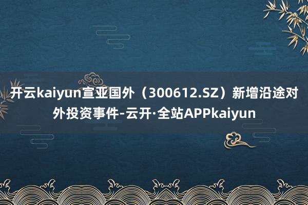 开云kaiyun宣亚国外（300612.SZ）新增沿途对外投资事件-云开·全站APPkaiyun