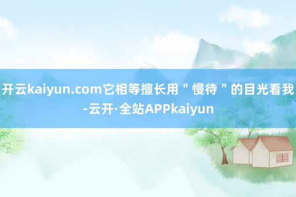 开云kaiyun.com它相等擅长用＂慢待＂的目光看我-云开·全站APPkaiyun
