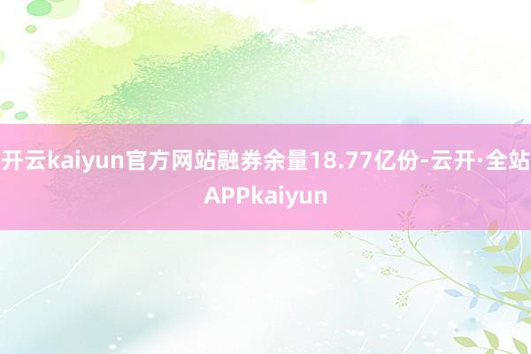 开云kaiyun官方网站融券余量18.77亿份-云开·全站APPkaiyun