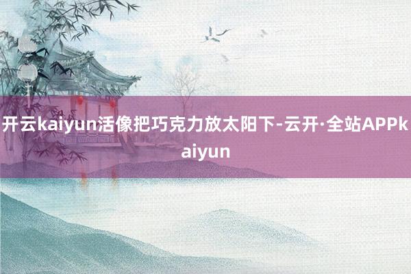开云kaiyun活像把巧克力放太阳下-云开·全站APPkaiyun
