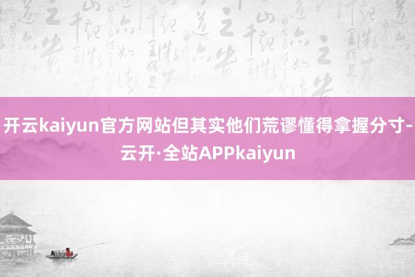 开云kaiyun官方网站但其实他们荒谬懂得拿握分寸-云开·全站APPkaiyun
