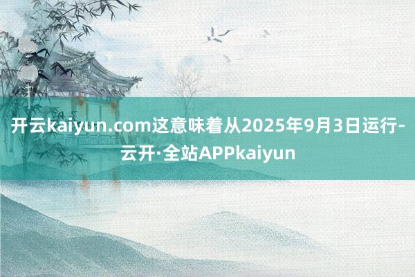 开云kaiyun.com这意味着从2025年9月3日运行-云开·全站APPkaiyun
