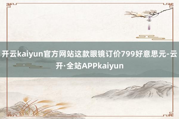 开云kaiyun官方网站这款眼镜订价799好意思元-云开·全站APPkaiyun