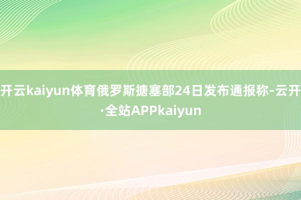 开云kaiyun体育俄罗斯搪塞部24日发布通报称-云开·全站APPkaiyun