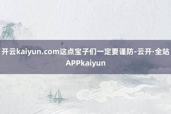 开云kaiyun.com这点宝子们一定要谨防-云开·全站APPkaiyun