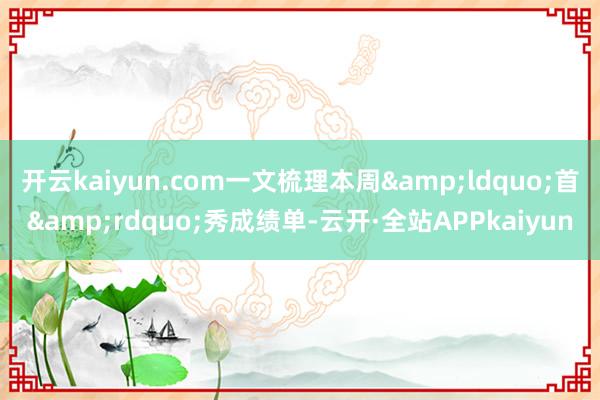 开云kaiyun.com一文梳理本周&ldquo;首&rdquo;秀成绩单-云开·全站APPkaiyun