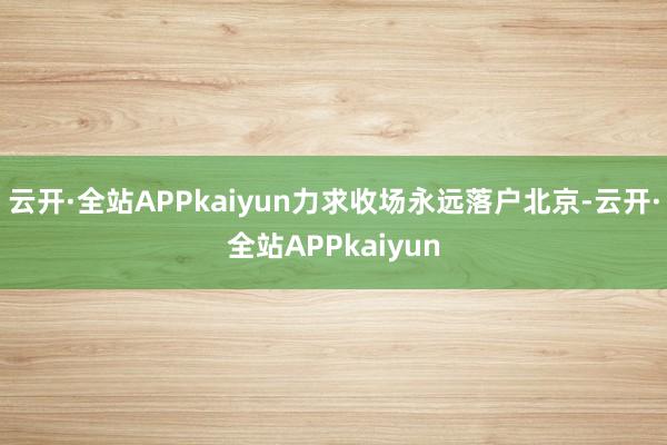 云开·全站APPkaiyun力求收场永远落户北京-云开·全站APPkaiyun