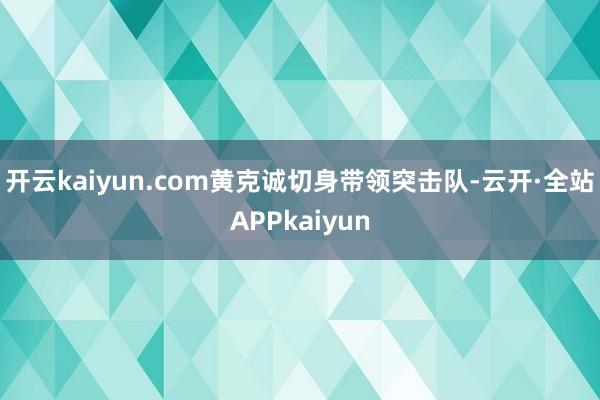 开云kaiyun.com黄克诚切身带领突击队-云开·全站APPkaiyun