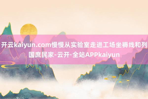 开云kaiyun.com慢慢从实验室走进工场坐褥线和列国庶民家-云开·全站APPkaiyun
