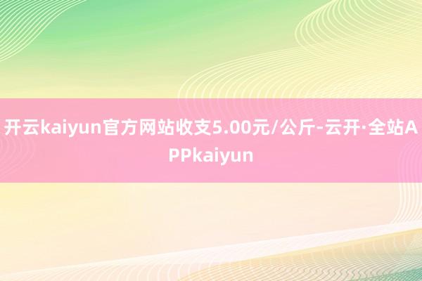 开云kaiyun官方网站收支5.00元/公斤-云开·全站APPkaiyun
