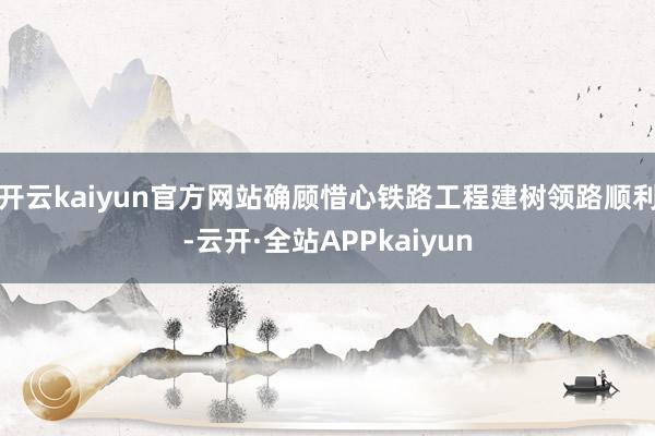 开云kaiyun官方网站确顾惜心铁路工程建树领路顺利-云开·全站APPkaiyun